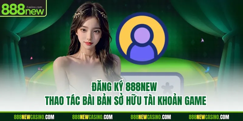 Đăng Ký 888NEW - Thao Tác Bài Bản Sở Hữu Tài Khoản Game